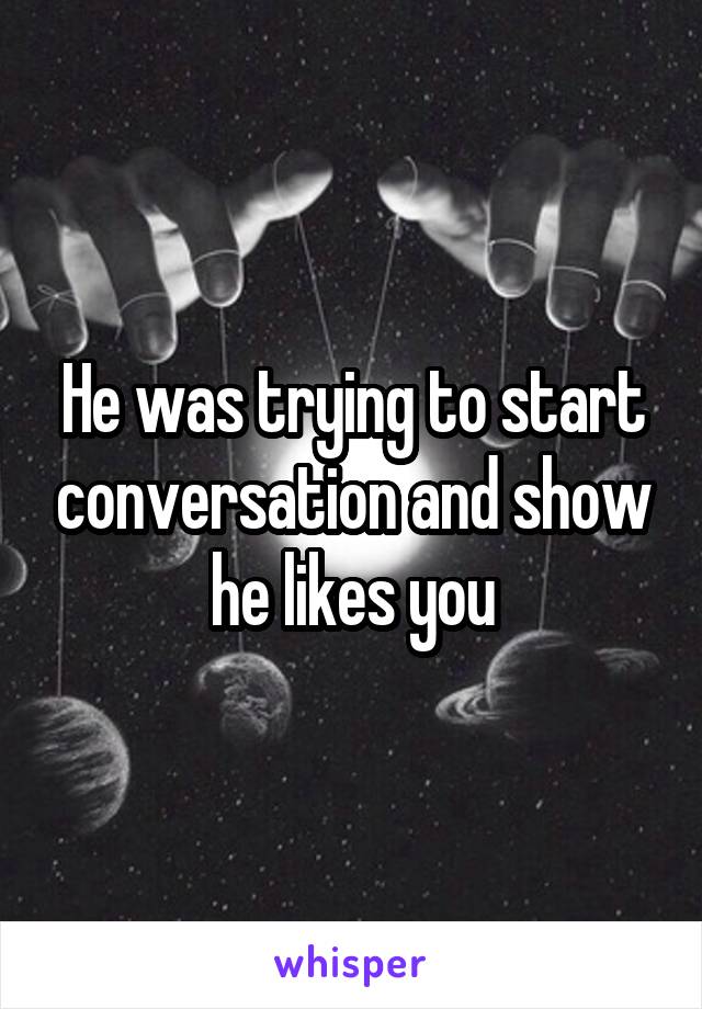 He was trying to start conversation and show he likes you