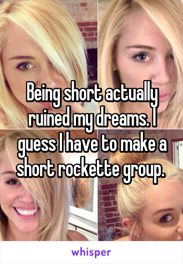 Being short actually ruined my dreams. I guess I have to make a short rockette group. 