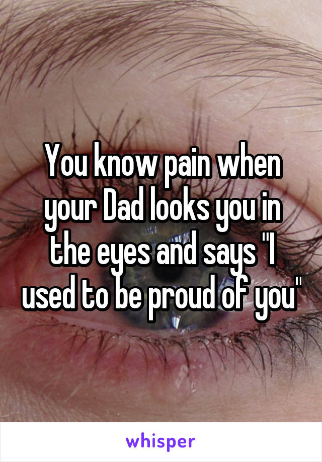 You know pain when your Dad looks you in the eyes and says "I used to be proud of you"
