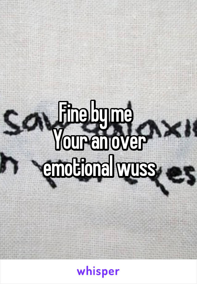Fine by me  
Your an over emotional wuss