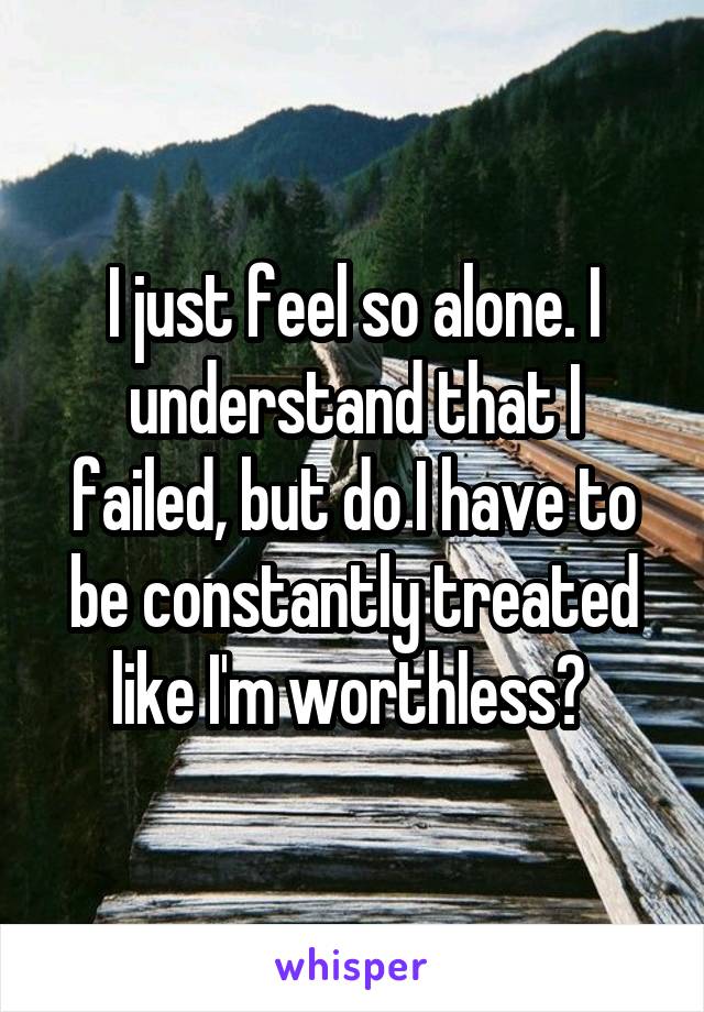 I just feel so alone. I understand that I failed, but do I have to be constantly treated like I'm worthless? 