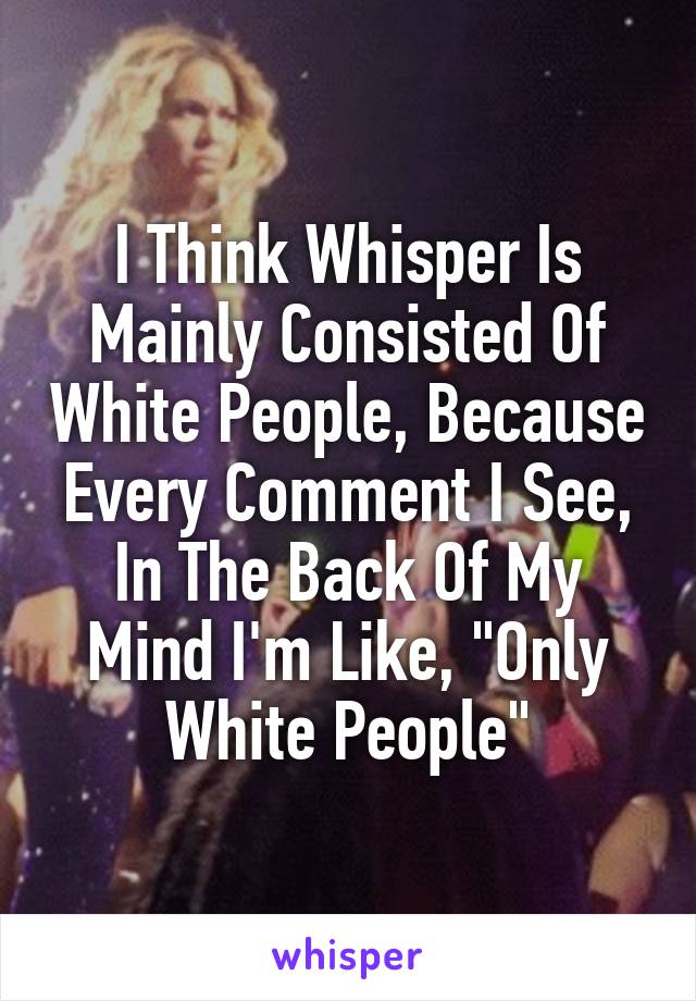 I Think Whisper Is Mainly Consisted Of White People, Because Every Comment I See, In The Back Of My Mind I'm Like, "Only White People"