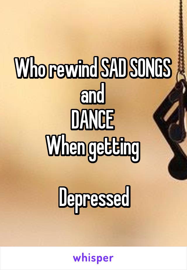 Who rewind SAD SONGS 
and 
DANCE 
When getting 

Depressed