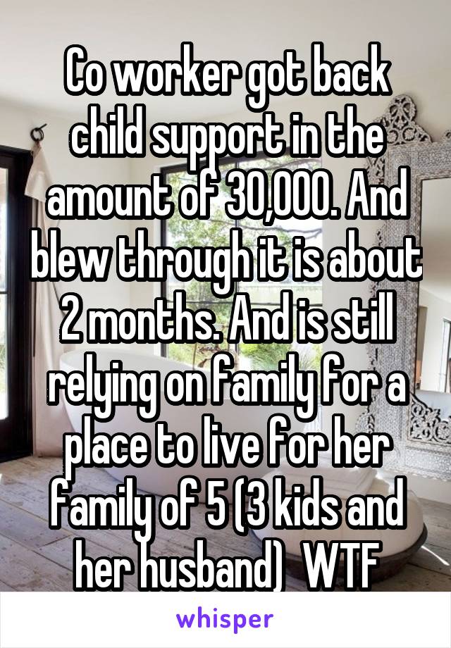 Co worker got back child support in the amount of 30,000. And blew through it is about 2 months. And is still relying on family for a place to live for her family of 5 (3 kids and her husband)  WTF