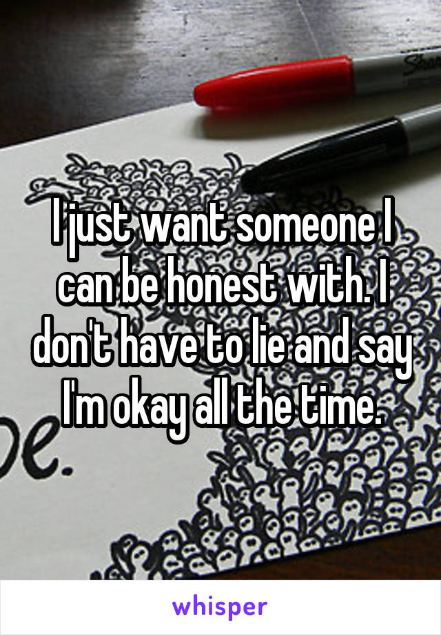 I just want someone I can be honest with. I don't have to lie and say I'm okay all the time.