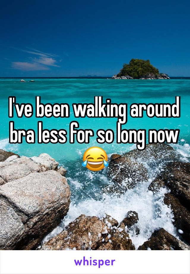 I've been walking around bra less for so long now 😂