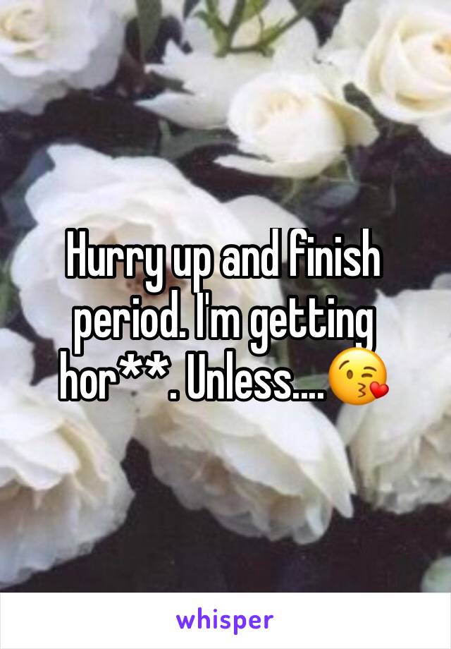 Hurry up and finish period. I'm getting hor**. Unless....😘