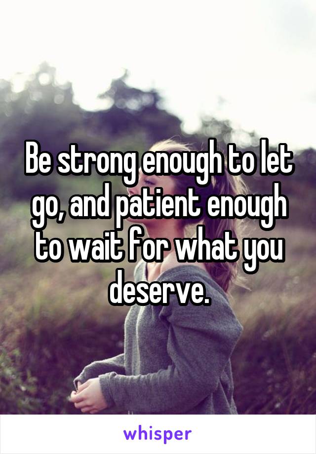 Be strong enough to let go, and patient enough to wait for what you deserve.