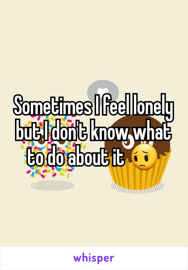 Sometimes I feel lonely but I don't know what to do about it 😔