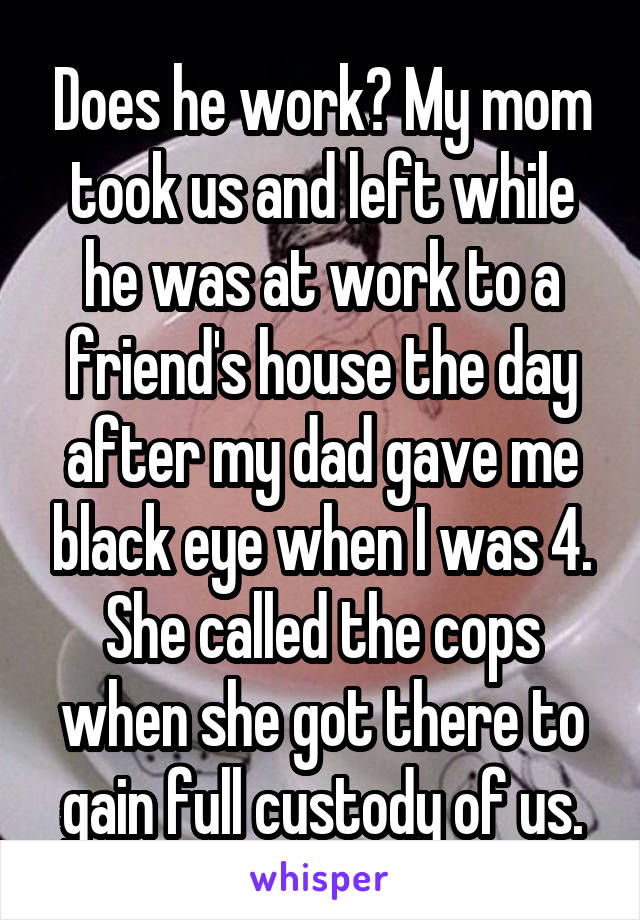 Does he work? My mom took us and left while he was at work to a friend's house the day after my dad gave me black eye when I was 4. She called the cops when she got there to gain full custody of us.