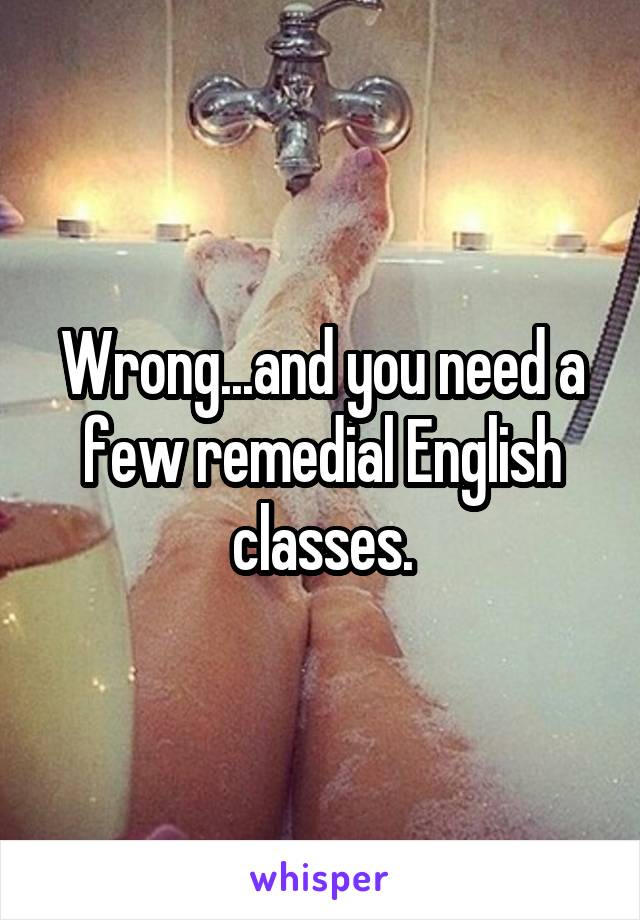 Wrong...and you need a few remedial English classes.
