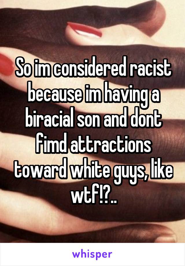 So im considered racist because im having a biracial son and dont fimd attractions toward white guys, like wtf!?..