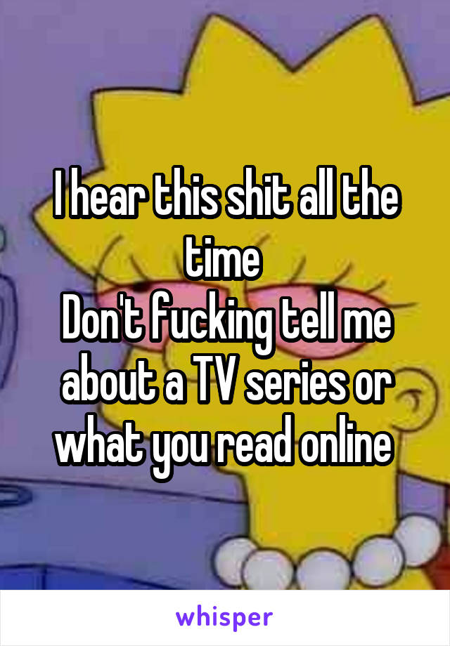 I hear this shit all the time 
Don't fucking tell me about a TV series or what you read online 