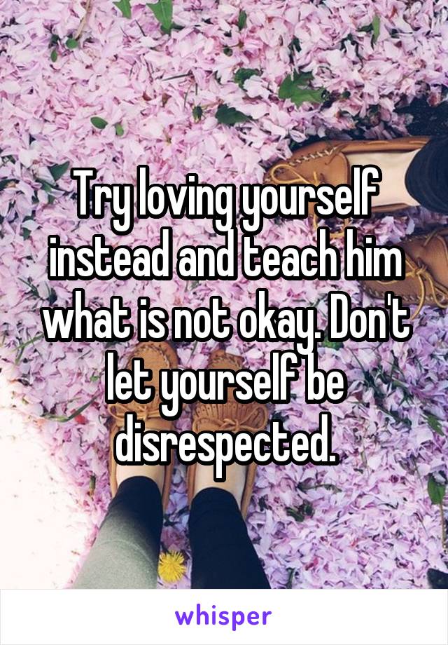 Try loving yourself instead and teach him what is not okay. Don't let yourself be disrespected.