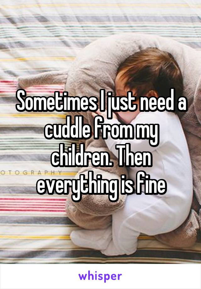 Sometimes I just need a cuddle from my children. Then everything is fine