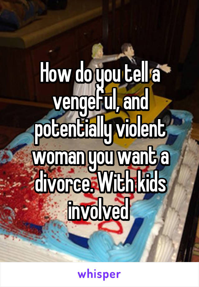 How do you tell a vengeful, and potentially violent woman you want a divorce. With kids involved 
