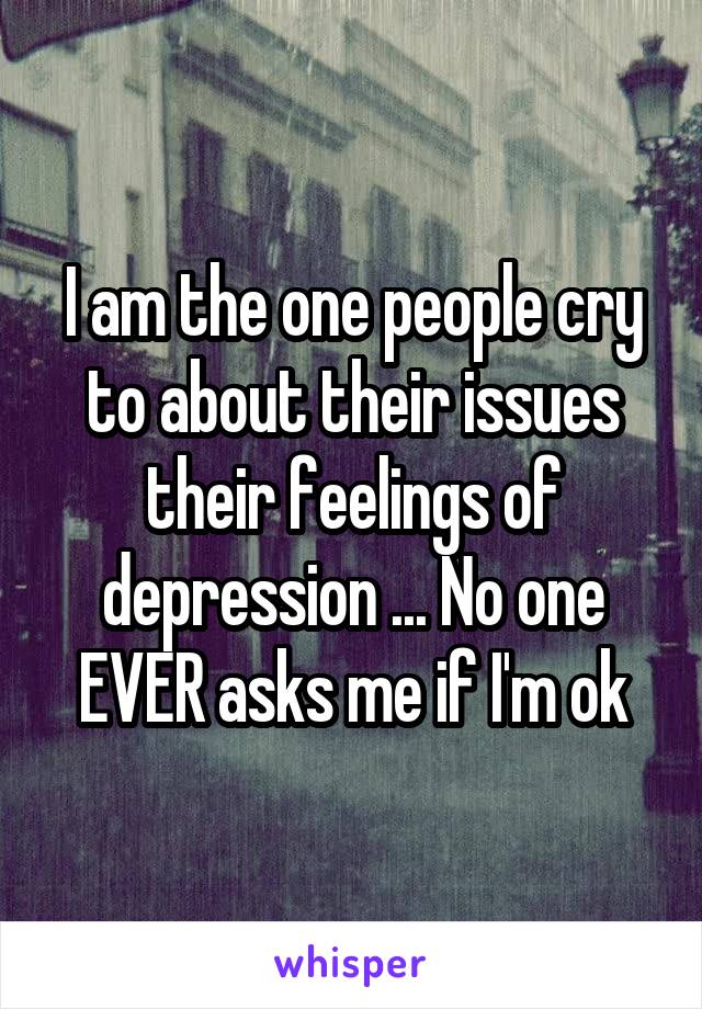 I am the one people cry to about their issues their feelings of depression ... No one EVER asks me if I'm ok
