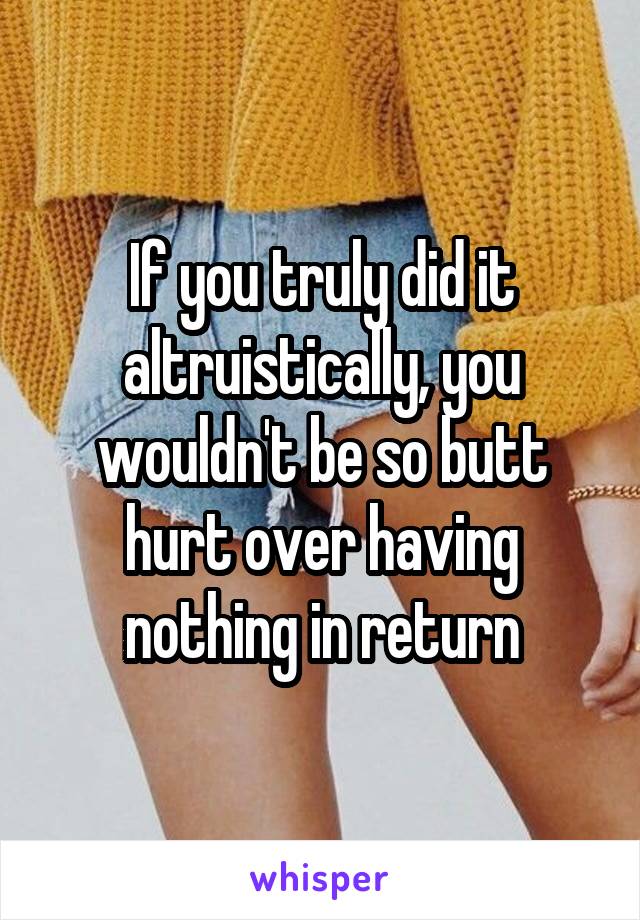 If you truly did it altruistically, you wouldn't be so butt hurt over having nothing in return