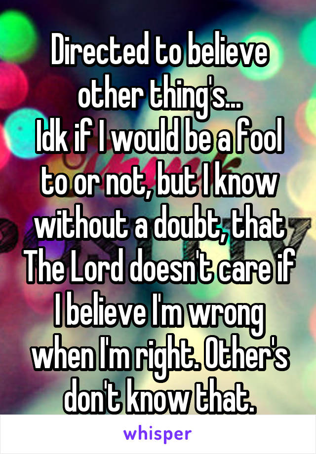 Directed to believe other thing's...
Idk if I would be a fool to or not, but I know without a doubt, that The Lord doesn't care if I believe I'm wrong when I'm right. Other's don't know that.