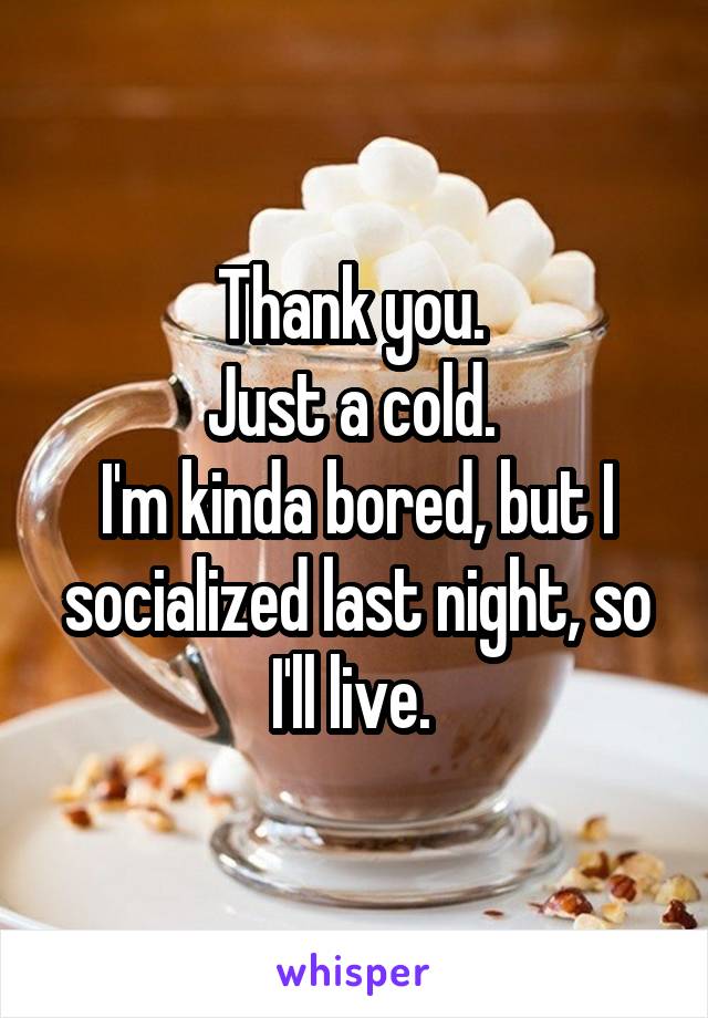 Thank you. 
Just a cold. 
I'm kinda bored, but I socialized last night, so I'll live. 