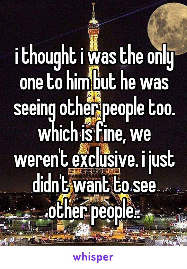 i thought i was the only one to him but he was seeing other people too. which is fine, we weren't exclusive. i just didn't want to see other people..