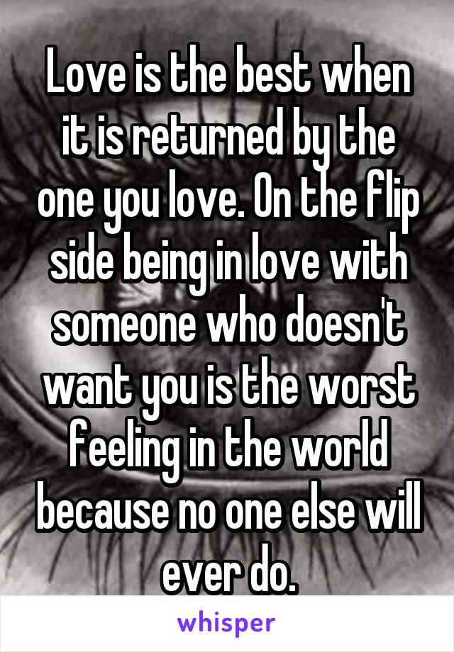 Love is the best when it is returned by the one you love. On the flip side being in love with someone who doesn't want you is the worst feeling in the world because no one else will ever do.