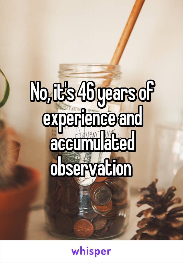 No, it's 46 years of experience and accumulated observation 