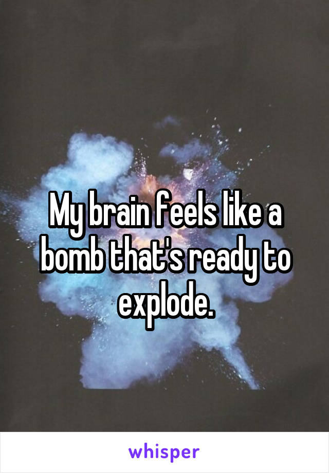 
My brain feels like a bomb that's ready to explode.