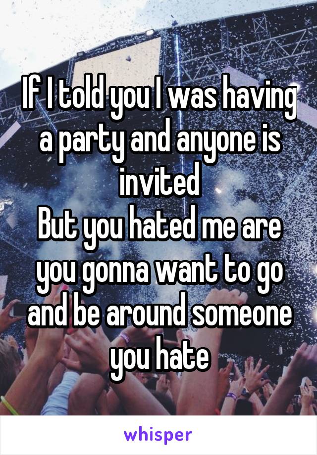 If I told you I was having a party and anyone is invited
But you hated me are you gonna want to go and be around someone you hate