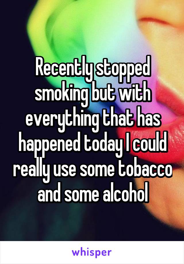 Recently stopped smoking but with everything that has happened today I could really use some tobacco and some alcohol