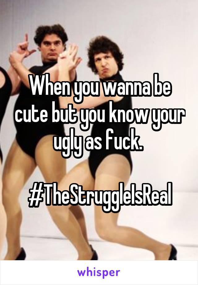 When you wanna be cute but you know your ugly as fuck. 

#TheStruggleIsReal