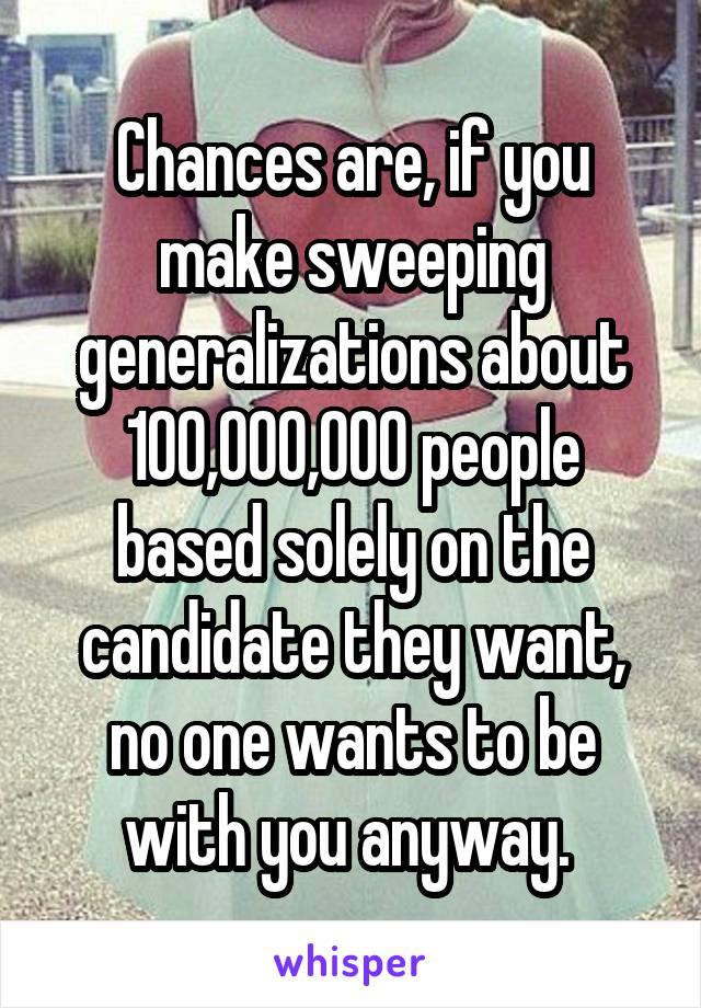 Chances are, if you make sweeping generalizations about 100,000,000 people based solely on the candidate they want, no one wants to be with you anyway. 