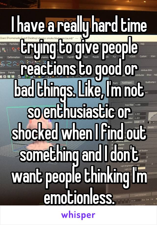 I have a really hard time trying to give people reactions to good or bad things. Like, I'm not so enthusiastic or shocked when I find out something and I don't want people thinking I'm emotionless.