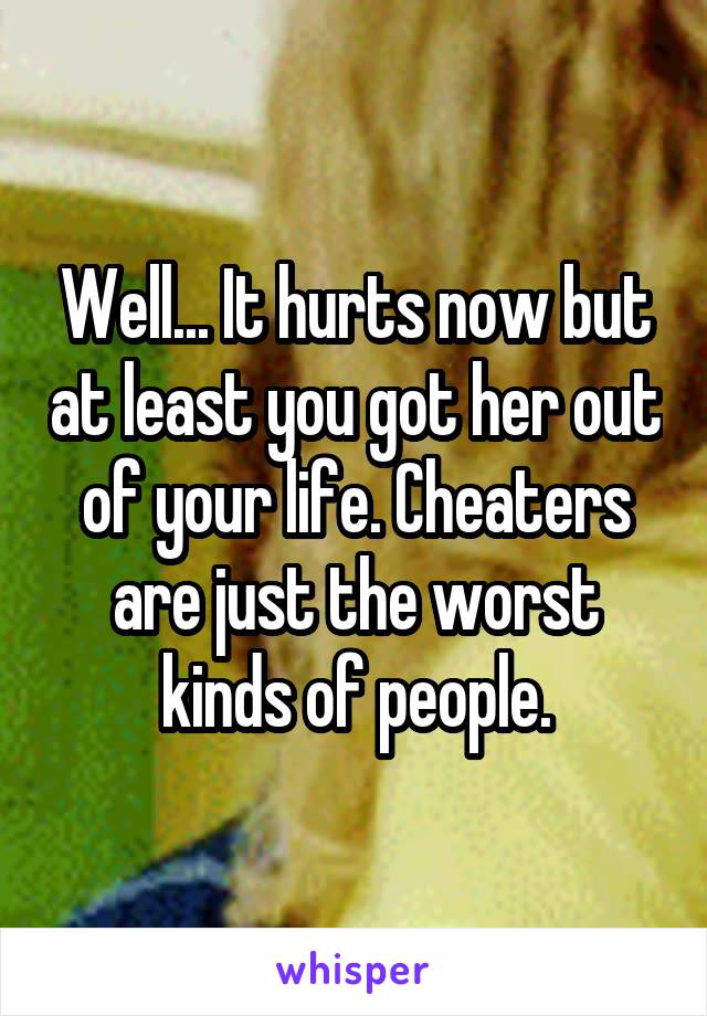 Well... It hurts now but at least you got her out of your life. Cheaters are just the worst kinds of people.