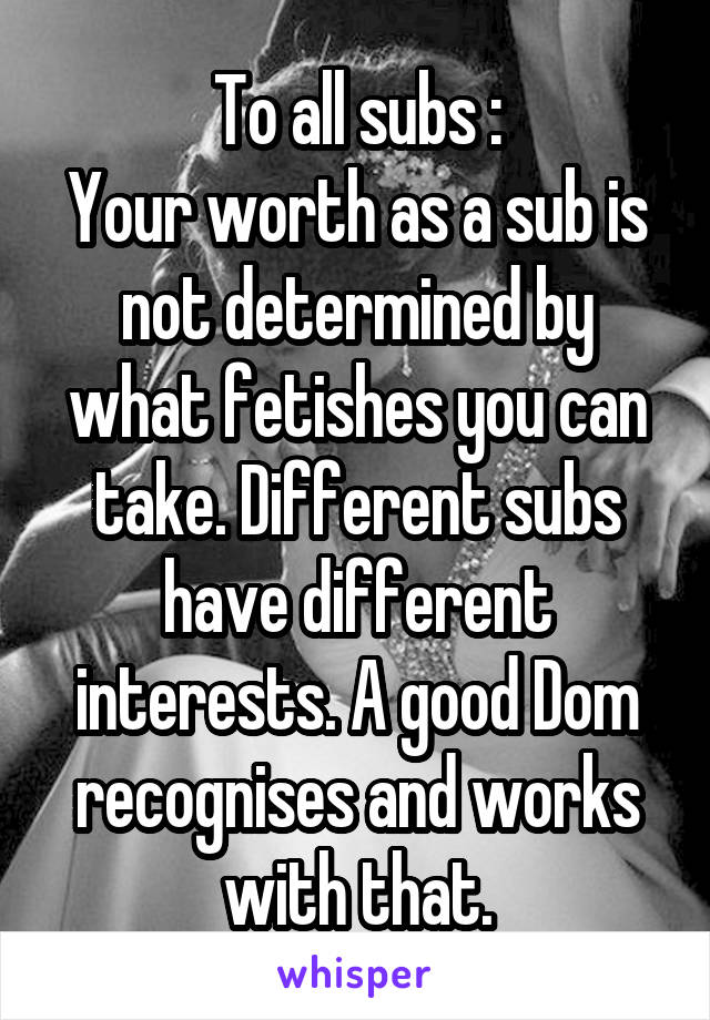 To all subs :
Your worth as a sub is not determined by what fetishes you can take. Different subs have different interests. A good Dom recognises and works with that.