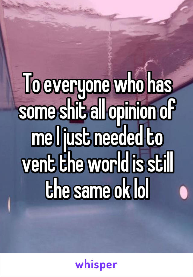 To everyone who has some shit all opinion of me I just needed to vent the world is still the same ok lol