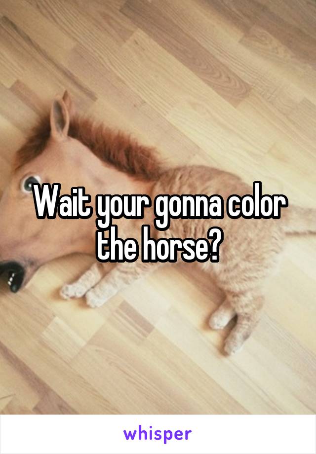 Wait your gonna color the horse?