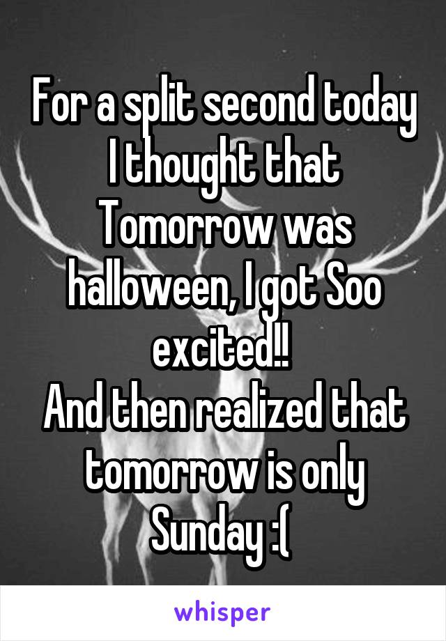 For a split second today I thought that Tomorrow was halloween, I got Soo excited!! 
And then realized that tomorrow is only Sunday :( 