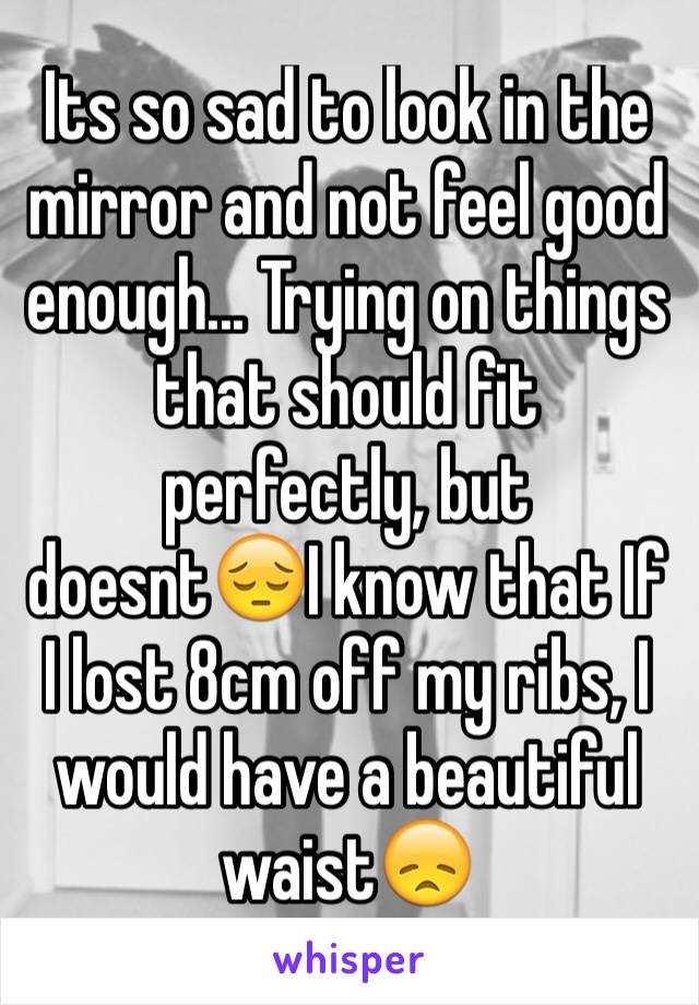 Its so sad to look in the mirror and not feel good enough... Trying on things that should fit perfectly, but doesnt😔I know that If I lost 8cm off my ribs, I would have a beautiful waist😞