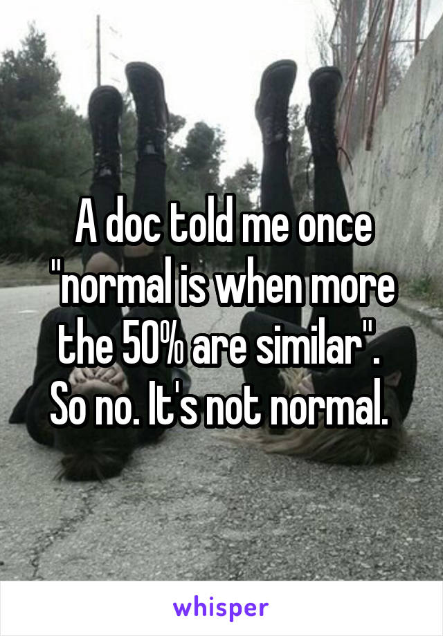 A doc told me once "normal is when more the 50% are similar". 
So no. It's not normal. 