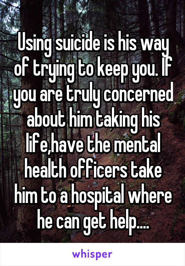 Using suicide is his way of trying to keep you. If you are truly concerned about him taking his life,have the mental health officers take him to a hospital where he can get help....