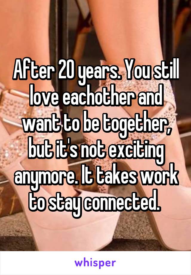 After 20 years. You still love eachother and want to be together, but it's not exciting anymore. It takes work to stay connected. 