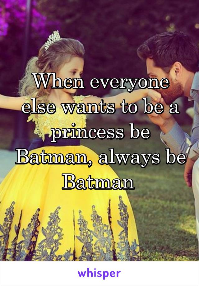 When everyone else wants to be a princess be Batman, always be Batman 
