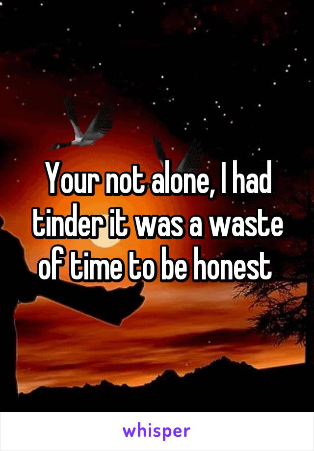 Your not alone, I had tinder it was a waste of time to be honest 