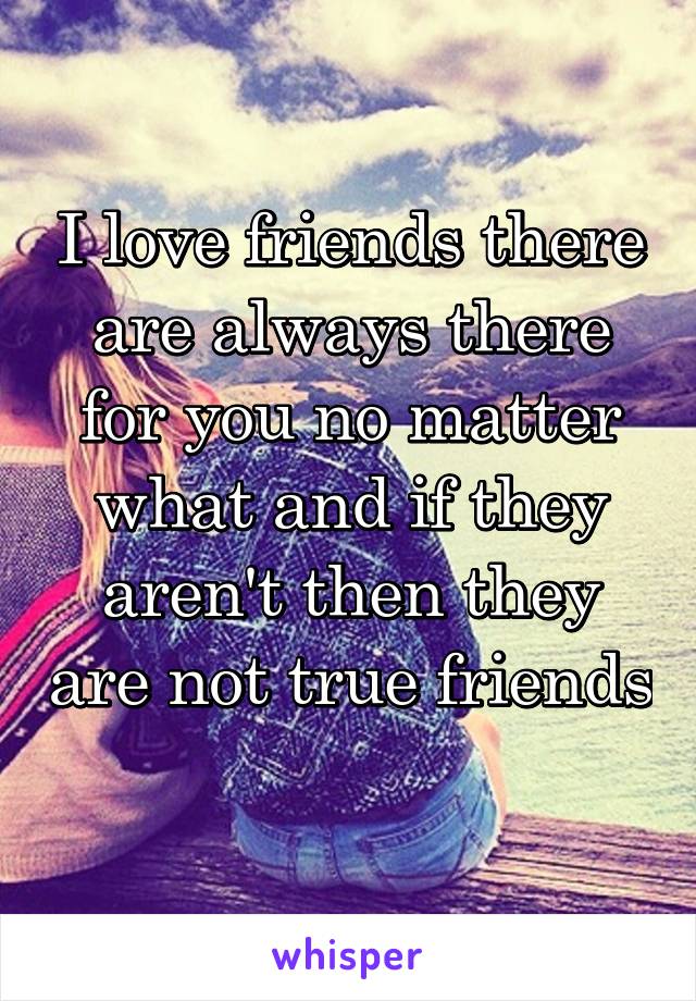 I love friends there are always there for you no matter what and if they aren't then they are not true friends 