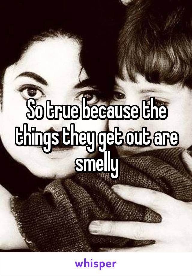 So true because the things they get out are smelly