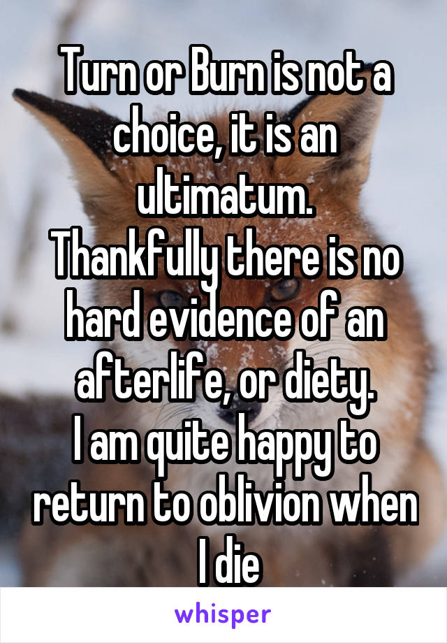 Turn or Burn is not a choice, it is an ultimatum.
Thankfully there is no hard evidence of an afterlife, or diety.
I am quite happy to return to oblivion when
 I die