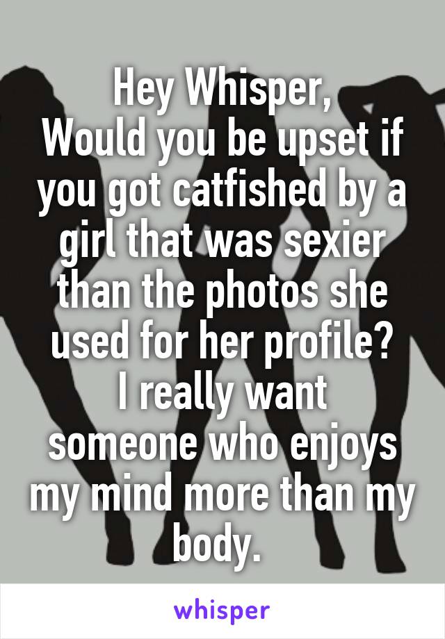 Hey Whisper,
Would you be upset if you got catfished by a girl that was sexier than the photos she used for her profile?
I really want someone who enjoys my mind more than my body. 