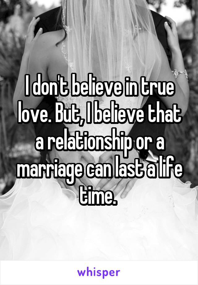 I don't believe in true love. But, I believe that a relationship or a marriage can last a life time. 