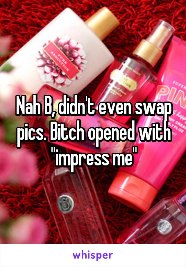 Nah B, didn't even swap pics. Bitch opened with "impress me"